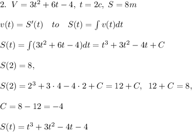 2.\; \; V=3t^2+6t-4,\; t=2c,\; S=8m\\\\v(t)=S'(t)\quad to\quad S(t)=\int v(t)dt\\\\S(t)=\int (3t^2+6t-4)dt=t^3+3t^2-4t+C\\\\S(2)=8,\\\\S(2)=2^3+3\cdot 4-4\cdot 2+C=12+C,\; \; 12+C=8,\\\\C=8-12=-4\\\\S(t)=t^3+3t^2-4t-4