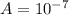 A = 10^{-7}