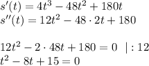 s'(t)=4t^3-48t^2+180t\\ s''(t)=12t^2-48\cdot 2t+180\\ \\ 12t^2-2\cdot 48t+180=0~~|:12\\ t^2-8t+15=0