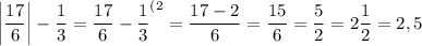 \bigg|\dfrac {17}6\bigg|-\dfrac 13=\dfrac {17}6-\dfrac 13^{(2}=\dfrac {17-2}6=\dfrac {15}6=\dfrac 52=2\dfrac 12=2,5