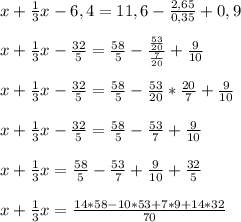 x+ \frac{1}{3} x-6,4=11,6- \frac{2,65}{0,35} +0,9 \\ \\ x+ \frac{1}{3} x- \frac{32}{5} = \frac{58}{5} - \frac{ \frac{53}{20} }{ \frac{7}{20} } + \frac{9}{10} \\ \\ x+ \frac{1}{3} x- \frac{32}{5} = \frac{58}{5} - \frac{53}{20}*\frac{20}{7} + \frac{9}{10} \\ \\ x+ \frac{1}{3} x- \frac{32}{5} = \frac{58}{5} - \frac{53}{7} + \frac{9}{10} \\ \\ x+ \frac{1}{3} x = \frac{58}{5} - \frac{53}{7} + \frac{9}{10}+ \frac{32}{5} \\ \\ x+ \frac{1}{3} x = \frac{14*58-10*53+7*9+14*32}{70}