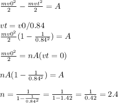 \frac{m v0^{2} }{2} - \frac{m vt^{2} }{2} =A \\ \\ vt=v0/0.84 \\ \frac{m v0^{2} }{2}(1- \frac{1}{ 0.84^{2} } ) =A \\ \\ \frac{m v0^{2} }{2} =nA(vt=0) \\ \\ nA(1- \frac{1}{ 0.84^{2} } )=A \\ \\ n= \frac{1}{1- \frac{1}{ 0.84^{2} } } = \frac{1}{1-1.42} = \frac{1}{0.42} =2.4