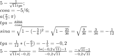 5-\frac{1}{\sqrt{11}tg a};\\cos a = -5/6; \\a( \frac{ \pi }{2}; \pi ) \\ tga= \frac{sina}{cosa} \\ sina= \sqrt{1-(- \frac{5}{6})^{2}}= \sqrt{1- \frac{25}{36}}= \sqrt{ \frac{9}{36}}= \frac{3}{36}=-\frac{1}{12} \\ \\tga=\frac{1}{12}*(- \frac{6}{5})=- \frac{1}{5}=-0,2\\ 5- \frac{1}{ \sqrt{11}*(-0,2)}= \frac{5*(-0,2\sqrt{11})-1}{-0,2\sqrt{11}}=\frac{-\sqrt{11}-1}{-0,2\sqrt{11}}