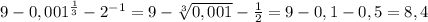 9-0,001^{ \frac{1}{3} }-2^{-1}=9- \sqrt[3]{0,001} - \frac{1}{2} =9-0,1-0,5=8,4 \\