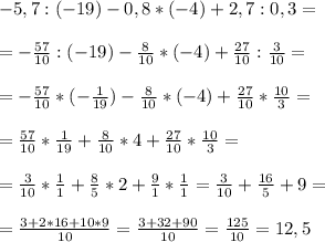 -5,7:(-19)-0,8*(-4)+2,7:0,3= \\ \\ =-\frac{57}{10}:(-19)-\frac{8}{10}*(-4)+\frac{27}{10}:\frac{3}{10}= \\ \\ =-\frac{57}{10}*(-\frac{1}{19})-\frac{8}{10}*(-4)+\frac{27}{10}*\frac{10}{3}= \\ \\ =\frac{57}{10}*\frac{1}{19}+\frac{8}{10}*4+\frac{27}{10}*\frac{10}{3}= \\ \\ =\frac{3}{10}*\frac{1}{1}+\frac{8}{5}*2+\frac{9}{1}*\frac{1}{1}=\frac{3}{10}+\frac{16}{5}+9= \\ \\ =\frac{3+2*16+10*9}{10}=\frac{3+32+90}{10}=\frac{125}{10}=12,5