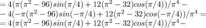 =4(\pi (\pi ^2-96)sin(\pi /4)+12(\pi ^2-32)cos(\pi /4))/\pi ^4-\\-4(-\pi (\pi ^2-96)sin(-\pi /4)+12(\pi ^2-32)cos(-\pi /4))/\pi ^4=\\=4(\pi (\pi ^2-96)sin(\pi /4)+12(\pi ^2-32)cos(\pi /4))/\pi ^4-