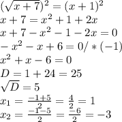 (\sqrt{x+7})^{2} =(x+1)^{2} \\ x+7= x^{2} +1+2x \\ x+7- x^{2} -1-2x=0 \\ - x^{2} -x+6=0/*(-1) \\ x^{2} +x-6=0 \\ D=1+24=25 \\ \sqrt{D} =5 \\ x_{1} = \frac{-1+5}{2} = \frac{4}{2} =1\\ x_{2} = \frac{-1-5}{2} = \frac{-6}{2} =-3