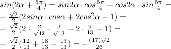 sin(2 \alpha + \frac{5 \pi }{4} )=sin2 \alpha \cdot cos \frac{ 5\pi }{4} +cos2 \alpha \cdot sin \frac{ 5\pi }{4} = \\ - \frac{ \sqrt{2} }{2} (2sin \alpha \cdot cos \alpha +2cos ^{2} \alpha -1)= \\- \frac{ \sqrt{2} }{2}(2\cdot \frac{2}{ \sqrt{13} }\cdot \frac{3}{ \sqrt{13} }+2 \cdot \frac{9}{13} }-1)= \\ - \frac{ \sqrt{2} }{2} ( \frac{12}{13}+ \frac{18}{13}- \frac{13}{13} )=- \frac{(17) \sqrt{2} }{26}