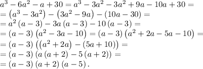 a^3-6a^2-a+30=a^3-3a^2-3a^2+9a-10a+30=\\&#10;=\left(a^3-3a^2\right)-\left(3a^2-9a\right)-\left(10a-30\right)=\\&#10;=a^2\left(a-3\right)-3a\left(a-3\right)-10\left(a-3\right)=\\&#10;=\left(a-3\right)\left(a^2-3a-10\right)=\left(a-3\right)\left(a^2+2a-5a-10\right)=\\&#10;=\left(a-3\right)\left(\left(a^2+2a\right)-\left(5a+10\right)\right)=\\&#10;=\left(a-3\right)\left(a\left(a+2\right)-5\left(a+2\right)\right)=\\&#10;=\left(a-3\right)\left(a+2\right)\left(a-5\right).