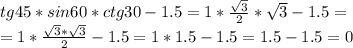 tg45*sin60*ctg30-1.5=1* \frac{ \sqrt{3} }{2} * \sqrt{3} -1.5= \\ =1* \frac{ \sqrt{3} * \sqrt{3} }{2} -1.5=1*1.5-1.5=1.5-1.5=0