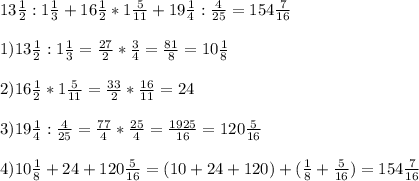 13 \frac{1}{2}:1 \frac{1}{3}+16 \frac{1}{2}*1 \frac{5}{11}+19 \frac{1}{4}: \frac{4}{25}=154 \frac{7}{16} \\ \\ 1)13 \frac{1}{2}:1 \frac{1}{3}= \frac{27}{2}* \frac{3}{4}= \frac{81}{8}= 10 \frac{1}{8} \\ \\ 2)16 \frac{1}{2}*1 \frac{5}{11}= \frac{33}{2}* \frac{16}{11}= 24 \\ \\ 3) 19 \frac{1}{4}: \frac{4}{25}= \frac{77}{4}* \frac{25}{4} = \frac{1925}{16} =120 \frac{5}{16} \\ \\ 4)10 \frac{1}{8}+24+120 \frac{5}{16}=(10+24+120)+( \frac{1}{8}+ \frac{5}{16} )=154\frac{7}{16}