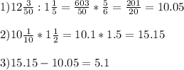 1) 12 \frac{3}{50}:1 \frac{1}{5}= \frac{603}{50} * \frac{5}{6} = \frac{201}{20}= 10.05 \\ \\ 2)10 \frac{1}{10}*1 \frac{1}{2}=10.1*1.5= 15.15 \\ \\ 3)15.15-10.05=5.1