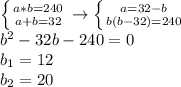 &#10; \left \{ {{a*b=240 } \atop {a+b=32}} \right. \to \left \{ {{a=32-b} &#10;\atop {b(b-32)=240}} \right. \\ b^2-32b-240=0 \\ b_1=12 \\ b_2=20