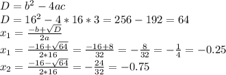 D=b^2-4ac \\ D=16^2-4*16*3=256-192=64 \\ x_1= \frac{-b+ \sqrt{D} }{2a} \\ x_1= \frac{-16+ \sqrt{64} }{2*16}= \frac{-16+8}{32}=- \frac{8}{32}=- \frac{1}{4}=-0.25 \\ x_2= \frac{-16- \sqrt{64} }{2*16}=- \frac{24}{32}=-0.75