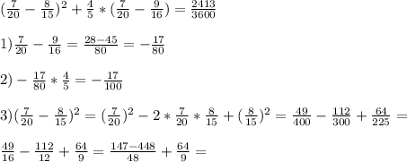 (\frac{7}{20}- \frac{8}{15})^2+ \frac{4}{5}*( \frac{7}{20}- \frac{9}{16} )= \frac{2413}{3600} \\ \\ 1) \frac{7}{20}- \frac{9}{16}= \frac{28-45}{80}=- \frac{17}{80} \\ \\2) - \frac{17}{80}* \frac{4}{5}=- \frac{17}{100} \\ \\ 3) ( \frac{7}{20}- \frac{8}{15})^2= (\frac{7}{20})^2-2* \frac{7}{20}* \frac{8}{15}+( \frac{8}{15})^2= \frac{49}{400}- \frac{112}{300}+ \frac{64}{225}= \\ \\ \frac{49}{16}- \frac{112}{12}+ \frac{64}{9}= \frac{147-448}{48}+ \frac{64}{9}=