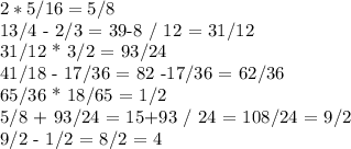 2*5/16 = 5/8&#10;&#10;13/4 - 2/3 = 39-8 / 12 = 31/12&#10;&#10;31/12 * 3/2 = 93/24&#10;&#10;41/18 - 17/36 = 82 -17/36 = 62/36&#10;&#10;65/36 * 18/65 = 1/2&#10;&#10;5/8 + 93/24 = 15+93 / 24 = 108/24 = 9/2&#10;&#10;9/2 - 1/2 = 8/2 = 4