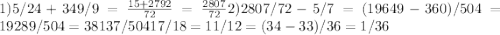 1) 5/24 + 349/9 = \frac{15 + 2792}{72} = \frac{2807}{72} 2) 2807/72 - 5/7 = (19649 - 360) / 504 = 19289 / 504 = 38 137/504&#10; 17/18 = 11/12 = (34-33) / 36 = 1/36