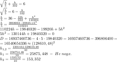 \sqrt{\frac h5}+\frac h{332}=6\\\sqrt{\frac h5}=6-\frac{h}{332}\\\frac h5=36-\frac{12h}{332}+\frac{h^2}{110224}\\\frac h5=\frac{3968064-3984h+h^2}{110224}\\110224h=19840320-19920h+5h^2\\5h^2-130144h+19840320=0\\D=16937460736-4\cdot5\cdot19840320=16937460736-396806400=\\=16540654336\approx(128610,48)^2\\h_{1,2}=\frac{130144\pm128610,48}{10}\\h_1=\frac{258754,48}{10}=25875,448\;-\;He\;nogx.\\h_2=\frac{1533,52}{10}=153,352