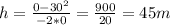 h= \frac{0-30 ^{2} }{-2*0} = \frac{900}{20} =45m