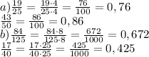 a) \frac{19}{25}= \frac{19\cdot4}{25\cdot4}= \frac{76}{100}=0,76 \\ \frac{43}{50}= \frac{86}{100}=0,86 \\ b) \frac{84}{125}= \frac{84\cdot8}{125\cdot8}= \frac{672}{1000}=0,672 \\ \frac{17}{40} = \frac{17\cdot25}{40\cdot25} = \frac{425}{1000}=0,425 &#10;