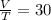 \frac{V}{T} =30