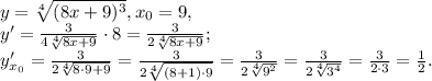 y= \sqrt[4]{(8x+9) ^{3} }, x_0=9, \\&#10;y'= \frac{3}{4\sqrt[4]{8x+9} } \cdot8= \frac{3}{2\sqrt[4]{8x+9} }; \\&#10;y'_{x_0}= \frac{3}{2\sqrt[4]{8\cdot9+9} }=\frac{3}{2\sqrt[4]{(8+1)\cdot9} }=\frac{3}{2\sqrt[4]{9^2} }=\frac{3}{2\sqrt[4]{3^4} }=\frac{3}{2\cdot3 }=\frac{1}{2}.