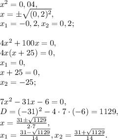 x^2=0,04, \\ &#10;x=\pm\sqrt{(0,2)^2}, \\ &#10;x_1=-0,2, x_2=0,2; \\ \\ &#10;4x^2+100x=0, \\ &#10;4x(x+25)=0, \\ &#10;x_1=0, \\ &#10;x+25=0, \\&#10;x_2=-25; \\ \\ 7x^2-31x-6=0, \\ &#10;D=(-31)^2-4\cdot7\cdot(-6)=1129, \\ &#10;x= \frac{31\pm \sqrt{1129}}{2\cdot7}, \\ &#10;x_1=\frac{31-\sqrt{1129}}{14}, x_2=\frac{31+ \sqrt{1129}}{14}.