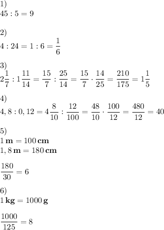 \displaystyle 1) \\45:5=9\\\\2)\\4:24=1:6= \frac{1}{6} \\\\3)\\2 \frac{1}{7} :1 \frac{11}{14} = \frac{15}{7} : \frac{25}{14}= \frac{15}{7} \cdot \frac{14}{25} = \frac{210}{175} =1 \frac{1}{5} \\\\4)\\4,8:0,12=4 \frac{8}{10}: \frac{12}{100} = \frac{48}{10} \cdot \frac{100}{12}= \frac{480}{12}= 40\\\\5)\\1\,\textbf{m}=100\,\textbf{cm}\\1,8\,\textbf{m}=180\,\textbf{cm}\\\\ \frac{180}{30} =6\\\\ 6)\\1\,\textbf{kg}=1000\,\textbf{g}\\\\ \frac{1000}{125}= 8