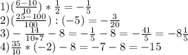 1) ( \frac{6-10}{10}) * \frac{1}{2} = -\frac{1}{5} \\ 2) ( \frac{25-100}{100} ):(-5)= -\frac{3}{20} \\ 3) -\frac{14}{10*7} -8= -\frac{1}{5} -8= -\frac{41}{5} = -8\frac{1}{5} \\ 4) \frac{35}{10} *(-2)-8=-7-8=-15