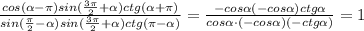 \frac{cos( \alpha -\pi )sin(\frac{3\pi}{2}+ \alpha )ctg( \alpha +\pi )}{sin(\frac{\pi}{2}- \alpha )sin(\frac{3\pi}{2}+ \alpha )ctg(\pi - \alpha )}=\frac{-cos \alpha (-cos \alpha )ctg \alpha }{cos \alpha \cdot (-cos \alpha )(-ctg \alpha )}=1