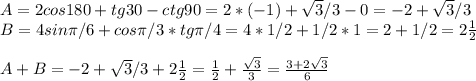 A=2cos180+tg30-ctg90=2*(-1)+ \sqrt{3}/3-0=-2+ \sqrt{3}/3\\B=4sin \pi /6+cos \pi /3*tg \pi /4=4*1/2+1/2*1=2+1/2=2 \frac{1}{2} \\\\A+B=-2+ \sqrt{3}/3+2 \frac{1}{2}= \frac{1}{2} + \frac{ \sqrt{3} }{3}= \frac{3+ 2\sqrt{3} }{6}