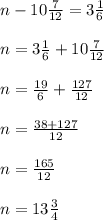 n-10 \frac{7}{12}=3 \frac{1}{6}\\\\&#10;n= 3 \frac{1}{6}+10 \frac{7}{12}\\\\&#10;n= \frac{19}{6}+ \frac{127}{12}\\\\&#10;n= \frac{38+127}{12} \\\\&#10;n= \frac{165}{12}\\\\&#10;n=13 \frac{3}{4}