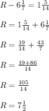 R-6 \frac{1}{7}=1 \frac{5}{14}\\\\&#10;R= 1 \frac{5}{14}+6 \frac{1}{7}\\\\&#10;R= \frac{19}{14}+ \frac{43}{7}\\\\&#10;R= \frac{19+86}{14} \\\\&#10;R= \frac{105}{14}\\\\&#10;R=7 \frac{1}{2}