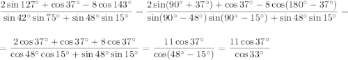 \displaystyle \frac{2\sin127^\circ+\cos37^\circ-8\cos143^\circ}{\sin42^\circ\sin75^\circ+\sin48^\circ\sin15^\circ}=\frac{2\sin(90^\circ+37^\circ)+\cos37^\circ-8\cos(180^\circ-37^\circ)}{\sin(90^\circ-48^\circ)\sin(90^\circ-15^\circ)+\sin48^\circ\sin15^\circ}=\\ \\ =\frac{2\cos37^\circ+\cos37^\circ+8\cos37^\circ}{\cos48^\circ\cos15^\circ+\sin48^\circ\sin15^\circ}=\frac{11\cos37^\circ}{\cos(48^\circ-15^\circ)}=\frac{11\cos37^\circ}{\cos33^\circ}