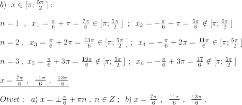 b)\; \; x\in [\pi ;\frac{5\pi}{2}\, ]:\\\\n=1\; \; ,\; \; x_1=\frac{\pi}{6}+\pi =\frac{7\pi }{6}\in [\pi ;\frac{5\pi}{2}\, ]\; \; ;\; \; x_2=-\frac{\pi}{6}+\pi =\frac{5\pi}{6}\notin [\pi ;\frac{5\pi}{2}\, ]\\\\n=2\; ,\; \; x_3=\frac{\pi}{6}+2\pi =\frac{13\pi }{6}\in [\pi ;\frac{5\pi}{2}\, ]\; ;\; \; x_4=-\frac{\pi}{6}+2\pi =\frac{11\pi }{6}\in [\pi ;\frac{5\pi}{2}\, ]\\\\n=3\; ,\; x_5=\frac{\pi}{6}+3\pi =\frac{19\pi}{6}\notin [\pi ;\frac{5\pi}{2}\, ]\; ;\; \; x_6=-\frac{\pi}{6}+3\pi =\frac{17\p}{6}\notin [\pi ;\frac{5\pi}{2}\, ]\\\\\underline {x=\frac{7\pi }{6}\; ,\; \; \frac{11\pi }{6}\; ,\; \; \frac{13\pi }{6}} \\\\Otvet:\; \; a)\; x=\pm \frac{\pi }{6}+\pi n\; ,\; n\in Z\; ;\; \; b)\; x=\frac{7\pi }{6}\; ,\; \; \frac{11\pi }{6}\; ,\; \; \frac{13\pi }{6}\; .