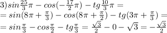 3) sin \frac{25}{3} \pi -cos( -\frac{17}{2} \pi )-tg \frac{10}{3} \pi = \\ = sin (8 \pi +\frac{ \pi }{3}) -cos( 8 \pi +\frac{ \pi }{2} )-tg(3 \pi + \frac{ \pi }{3})= \\ = sin \frac{ \pi }{3} -cos\frac{ \pi }{2} -tg \frac{ \pi }{3}= \frac{ \sqrt{3} }{2}-0- \sqrt{3}=- \frac{ \sqrt{3} }{2}