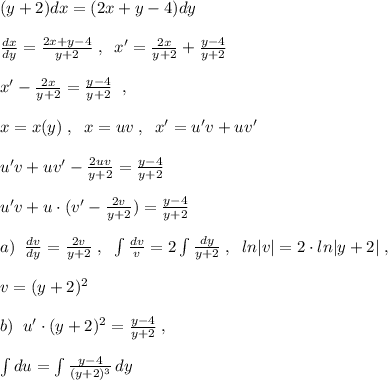 (y+2)dx=(2x+y-4)dy\\\\\frac{dx}{dy}=\frac{2x+y-4}{y+2}\; ,\; \; x'=\frac{2x}{y+2}+\frac{y-4}{y+2}\\\\x'-\frac{2x}{y+2}=\frac{y-4}{y+2}\; \; ,\\\\x=x(y)\; ,\; \; x=uv\; ,\; \; x'=u'v+uv'\\\\u'v+uv'-\frac{2uv}{y+2}=\frac{y-4}{y+2}\\\\u'v+u\cdot (v'-\frac{2v}{y+2})= \frac{y-4}{y+2}\\\\a)\; \; \frac{dv}{dy}=\frac{2v}{y+2}\; ,\; \; \int \frac{dv}{v}=2\int \frac{dy}{y+2}\; ,\; \; ln|v|=2\cdot ln|y+2|\; ,\\\\v=(y+2)^2\\\\b)\; \; u'\cdot (y+2)^2=\frac{y-4}{y+2}\; ,\\\\\int du=\int \frac{y-4}{(y+2)^3}\, dy