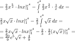 = \frac{2}{3}x ^{ \frac{3}{2} } \cdot lnx|_1^{e ^{4}}- \int\limits^{e ^{4}} _1 { \frac{2}{3}x ^{ \frac{3}{2} }\cdot \frac{1}{x} } \, dx = \\ \frac{2}{3}x \sqrt{x} \cdot lnx|_1^{e ^{4}}-\frac{2}{3} \int\limits^{e ^{4}} _1 { \sqrt{x} } \, dx = \\ =\frac{2}{3}x \sqrt{x} \cdot lnx|_1^{e ^{4}}-\frac{2}{3} \cdot \frac{2}{3}( x \sqrt{x} )|^{e ^{4}} _1 = \\ = \frac{20}{9}e ^{5} \sqrt{e}+ \frac{4}{9}