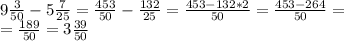 \\ 9 \frac{3}{50} -5 \frac{7}{25} = \frac{453}{50} - \frac{132}{25} = \frac{453-132*2}{50} = \frac{453-264}{50} = \\ = \frac{189}{50} = 3\frac{39}{50} \\