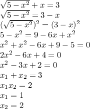 \sqrt{5- x^{2} } +x=3 \\ \sqrt{5- x^{2} }=3-x \\ (\sqrt{5- x^{2} })^{2}=(3-x)^{2} \\ 5- x^{2} =9-6x+ x^{2} \\ x^{2}+x^{2}-6x+9-5=0 \\ 2 x^{2} -6x+4=0 \\ x^{2} -3x+2=0 \\ x_{1}+x_{2}=3 \\ x_{1}x_{2}=2 \\ x_{1}=1 \\ x_{2}=2