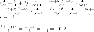 ( \frac{4}{5c}+ \frac{5c}{4}+2)\cdot \frac{4c}{5c+4}= \frac{4\cdot4+5c \cdot5c+40c}{20c} \cdot \frac{4c}{5c+4} = \\ = \frac{16+25c^2+40c}{20c} \cdot \frac{4c}{5c+4} =\frac{(5c+4)^2}{20c} \cdot \frac{4c}{5c+4}= \frac{5c+4}{5} \\ c=-1 \\ \\ \frac{5\cdot (-1)+4}{5}= \frac{-5+4}{5}=- \frac{1}{5}=-0,2