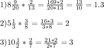 1)8 \frac{9}{20} * \frac{2}{13} = \frac{169*2}{20*13} = \frac{13}{10} =1.3 \\ \\ 2)5 \frac{1}{3} * \frac{3}{8} = \frac{16*3}{3*8} =2 \\ \\ 3)10 \frac{1}{2} * \frac{2}{7} = \frac{21*2}{2*7} =3 \\ \\