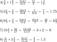 4) \frac{5}{6} *1 \frac{6}{5} = \frac{5*11}{6*5} = \frac{11}{6} =1 \frac{5}{6} \\ \\ 5)3 \frac{1}{9} * \frac{3}{8} = \frac{28*3}{9*8} = \frac{7}{2*2} = \frac{7}{4} =1.75 \\ \\ 6)9 \frac{1}{7} * \frac{3}{4} = \frac{64*3}{7*4} = \frac{16*3}{7} = \frac{48}{7} =6 \frac{6}{7} \\ \\ 7)10 \frac{1}{5} * \frac{10}{17} = \frac{51*10}{5*17} =3*2=6 \\ \\ 8) \frac{3}{11} *5 \frac{1}{2} = \frac{3*11}{11*2}= \frac{3}{2} =1.5