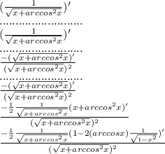 ( \frac{1}{ \sqrt{x+arccos^2x} })'\\ ..........................\\ (\frac{1}{ \sqrt{x+arccos^2x} })'\\ ..........................\\ \frac{-(\sqrt{x+arccos^2x})'}{(\sqrt{x+arccos^2x})^2} \\ ..........................\\ \frac{-(\sqrt{x+arccos^2x})'}{(\sqrt{x+arccos^2x})^2} \\ \frac{- \frac{1}{2} \frac{1}{\sqrt{x+arccos^2x}}(x+arccos^2x)' }{(\sqrt{x+arccos^2x})^2} \\ \frac{- \frac{1}{2} \frac{1}{\sqrt{x+arccos^2x}}(1-2(arccosx) \frac{1}{ \sqrt{1-x^2} } )' }{(\sqrt{x+arccos^2x})^2} \\