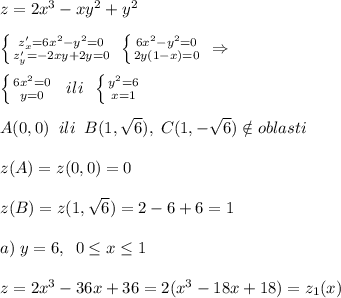 z=2x^3-xy^2+y^2\\\\ \left \{ {{z'_{x}=6x^2-y^2=0} \atop {z'_{y}=-2xy+2y=0}} \right. \; \left \{ {{6x^2-y^2=0} \atop {2y(1-x)=0}} \right. \; \Rightarrow \\\\ \left \{ {{6x^2=0} \atop {y=0}} \right. \; \; ili\; \; \left \{ {{y^2=6} \atop {x=1}} \right. \\\\A(0,0)\; \; ili\; \; B(1,\sqrt6),\; C(1,-\sqrt6)\notin oblasti\\\\z(A)=z(0,0)=0\\\\z(B)=z(1,\sqrt6)=2-6+6=1\\\\a)\; y=6,\; \; 0 \leq x \leq 1\\\\z=2x^3-36x+36=2(x^3-18x+18)=z_1(x)