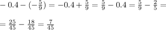 \\- 0.4 - (-\frac{5}{9}) = -0.4 + \frac{5}{9} = \frac{5}{9} - 0.4 = \frac{5}{9} - \frac{2}{5} = \\&#10;\\= \frac{25}{45} - \frac{18}{45} = \frac{7}{45} \\