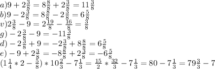 a)9+2 \frac{3}{8}=8 \frac{8}{8} +2 \frac{3}{8}=11 \frac{3}{8} \\ b)9-2 \frac{3}{8}=8 \frac{8}{8} -2 \frac{3}{8}=6 \frac{5}{8} \\ v)2 \frac{3}{8}-9=2\frac{19}{8}- \frac{16}{8}= \frac{3}{8} \\ g)-2 \frac{3}{8}-9=-11 \frac{3}{8} \\ d)-2 \frac{3}{8}+9=-2 \frac{3}{8}+8 \frac{8}{8}=6 \frac{5}{8} \\ e)-9+2 \frac{3}{8}=-8 \frac{8}{8}+2 \frac{3}{8}=-6 \frac{5}{8} \\ (1 \frac{1}{4} *2- \frac{5}{8} )*10 \frac{2}{3}-7 \frac{1}{3}= \frac{15}{2} * \frac{32}{3} -7 \frac{1}{3}=80-7 \frac{1}{3} =79 \frac{3}{3}-7