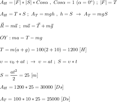 A_H = |F| * |S| * Cos\alpha \ , \ Cos\alpha = 1 \ (\alpha = 0^{o}) \ ; \ |F| = T \\ \\ A_H = T * S \ ; \ A_T = mgh \ , \ h = S \ \rightarrow \ A_T = mgS \\ \\ \vec R = m\vec a \ ; \ m\vec a = \vec T + m\vec g \\ \\ OY: ma = T - mg \\ \\ T = m(a + g) = 100(2 + 10) = 1200 \ [H] \\ \\ \upsilon = \upsilon_{0} + at \ ; \ \rightarrow \ \upsilon = at \ ; \ S = \upsilon *t \\ \\ S = \dfrac{at^{2}}{2} = 25 \ [m] \\ \\ A_H = 1200 * 25 = 30000 \ [Ds] \\ \\ A_T = 100*10*25 = 25000 \ [Ds]