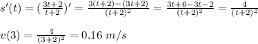 s'(t)=(\frac{3t+2}{t+2} )'= \frac{3(t+2)-(3t+2)}{(t+2)^2} = \frac{3t+6-3t-2}{(t+2)^2} = \frac{4}{(t+2)^2} \\ \\ v(3)= \frac{4}{(3+2)^2} =0.16\,\, m/s