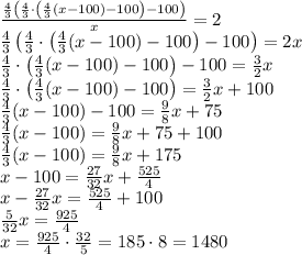 \frac{\frac43\left(\frac43\cdot\left(\frac43(x-100)-100\right)-100\right)}x=2\\\frac43\left(\frac43\cdot\left(\frac43(x-100)-100\right)-100\right)=2x\\\frac43\cdot\left(\frac43(x-100)-100\right)-100=\frac32x\\\frac43\cdot\left(\frac43(x-100)-100\right)=\frac32x+100\\\frac43(x-100)-100=\frac98x+75\\\frac43(x-100)=\frac98x+75+100\\\frac43(x-100)=\frac98x+175\\x-100=\frac{27}{32}x+\frac{525}4\\x-\frac{27}{32}x=\frac{525}4+100\\\frac5{32}x=\frac{925}4\\x=\frac{925}4\cdot\frac{32}5=185\cdot8=1480